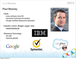 Paul Mooney
     § Geek
          –Lotus software since R2
          –Symantec Authorised Consultant
          –Google Certified Deployment Specialist


     § Speaker, Author, Blogger, jogger, biker
          –www.pmooney.net


     § Bluewave Technology
          –26 staff
          –Operate globally




     15


Monday, 4 February 13
 