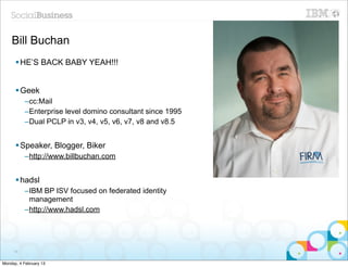 Bill Buchan
      § HE’S BACK BABY YEAH!!!


      § Geek
          –cc:Mail
          –Enterprise level domino consultant since 1995
          –Dual PCLP in v3, v4, v5, v6, v7, v8 and v8.5


      § Speaker, Blogger, Biker
          –http://www.billbuchan.com


      § hadsl
          –IBM BP ISV focused on federated identity
           management
          –http://www.hadsl.com




     16


Monday, 4 February 13
 