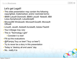 Let’s get Legal!!
     ● This  slide presentation may contain the following
       copyrighted, trademarked, and/or restricted terms:
     ● IBM® Lotus® Domino®, IBM® Lotus® Notes®, IBM
       Lotus Symphony®, LotusScript®
     ● Microsoft® Windows®, Microsoft Excel®, Microsoft
       Office®
     ● Linux®, Java®, Adobe® Acrobat®, Adobe Flash®
     ● Your mileage may vary
     ● This is “Technology Light”
         ● Consider it a rest!
     ● Fill out the evaluations
     ● @IF(enjoy;"buy us beer";"buy us beer")
     ● Try to never be a story in this presentation
     ● Today is “destroy all end users” day
     ● No.. really it is


     17


Monday, 4 February 13
 