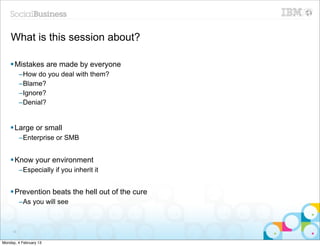 What is this session about?

    § Mistakes are made by everyone
          –How do you deal with them?
          –Blame?
          –Ignore?
          –Denial?


    § Large or small
          –Enterprise or SMB


    § Know your environment
          –Especially if you inherit it


    § Prevention beats the hell out of the cure
          –As you will see



     18


Monday, 4 February 13
 