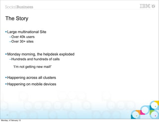 The Story

    § Large multinational Site
          –Over 40k users
          –Over 30+ sites


    § Monday morning, the helpdesk exploded
          –Hundreds and hundreds of calls

             ‘I’m not getting new mail!’


    § Happening across all clusters
    § Happening on mobile devices




     22


Monday, 4 February 13
 