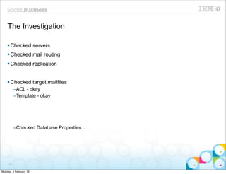 The Investigation

    § Checked servers
    § Checked mail routing
    § Checked replication


    § Checked target mailfiles
          –ACL - okay
          –Template - okay




          –Checked Database Properties...




     23


Monday, 4 February 13
 