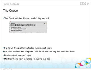 The Cause

    § The ‘Don’t Maintain Unread Marks’ flag was set




    § But how? This problem affected hundreds of users!
    § We then checked the template.. And found that the flag had been set there
    § Designer task ran each night
    § Mailfile inherits from template - including this flag


     24


Monday, 4 February 13
 