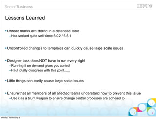 Lessons Learned

    § Unread marks are stored in a database table
          –Has worked quite well since 6.0.2 / 6.5.1


    § Uncontrolled changes to templates can quickly cause large scale issues


    § Designer task does NOT have to run every night
          –Running it on demand gives you control
          –Paul totally disagrees with this point......


    § Little things can easily cause large scale issues


    § Ensure that all members of all affected teams understand how to prevent this issue
          –Use it as a blunt weapon to ensure change control processes are adhered to



     26


Monday, 4 February 13
 