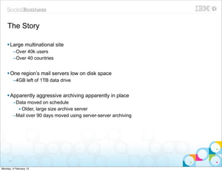 The Story

    § Large multinational site
          –Over 40k users
          –Over 40 countries


    § One region’s mail servers low on disk space
          –4GB left of 1TB data drive


    § Apparently aggressive archiving apparently in place
          –Data moved on schedule
            • Older, large size archive server
          –Mail over 90 days moved using server-server archiving




     28


Monday, 4 February 13
 