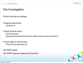 The Investigation

    § Check mail server settings


    § Program documents
          –Compact -a


    § Check archive server
          –Cannot connect
          –Apparently firewall restricts admin client subnet access to archive?


    § Check logs on mail servers
          –They are having issues too


    § No RDP access
    § No ICMP response (apparently firewall)

     29


Monday, 4 February 13
 