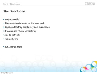 The Resolution

    § *very carefully*
    § Disconnect archive server from network
    § Replace directory and key system databases
    § Bring up and check consistency
    § Add to network
    § Test archiving


    § But...there’s more




     31


Monday, 4 February 13
 