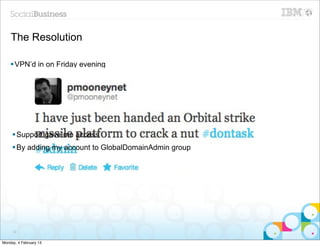 The Resolution

    § VPN’d in on Friday evening
    § No RDP access to box
    § So.. request access




     § Support gave me access
     § By adding my account to GlobalDomainAdmin group




     32


Monday, 4 February 13
 