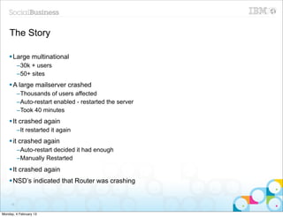 The Story

    § Large multinational
          –30k + users
          –50+ sites
    § A large mailserver crashed
          –Thousands of users affected
          –Auto-restart enabled - restarted the server
          –Took 40 minutes
    § It crashed again
          –It restarted it again
    § it crashed again
          –Auto-restart decided it had enough
          –Manually Restarted
    § It crashed again
    § NSD’s indicated that Router was crashing


     35


Monday, 4 February 13
 