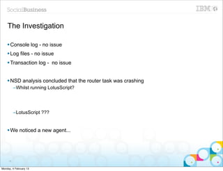 The Investigation

    § Console log - no issue
    § Log files - no issue
    § Transaction log - no issue


    § NSD analysis concluded that the router task was crashing
          –Whilst running LotusScript?




          –LotusScript ???


    § We noticed a new agent...




     36


Monday, 4 February 13
 