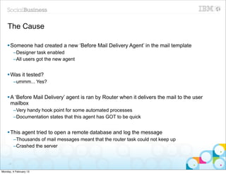 The Cause

    § Someone had created a new ‘Before Mail Delivery Agent’ in the mail template
          –Designer task enabled
          –All users got the new agent


    § Was it tested?
          –ummm... Yes?


    § A ‘Before Mail Delivery’ agent is ran by Router when it delivers the mail to the user
       mailbox
          –Very handy hook point for some automated processes
          –Documentation states that this agent has GOT to be quick


    § This agent tried to open a remote database and log the message
          –Thousands of mail messages meant that the router task could not keep up
          –Crashed the server


     37


Monday, 4 February 13
 