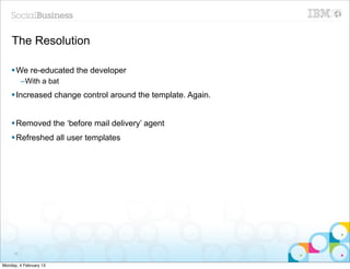 The Resolution

    § We re-educated the developer
          –With a bat
    § Increased change control around the template. Again.


    § Removed the ‘before mail delivery’ agent
    § Refreshed all user templates




     38


Monday, 4 February 13
 
