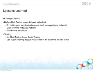 Lessons Learned

    § Change Control
    § Before Mail Delivery agents have to be fast
          –Try not to open remote databases on each message being delivered
          –Over a 400ms wide area network
          –With 64kb/s bandwidth
    § Testing
          –No. Real Testing. Large Scale Testing.
          –Use ‘Agent Profiling’ to give you an idea of the total time it’ll take to run




     39


Monday, 4 February 13
 