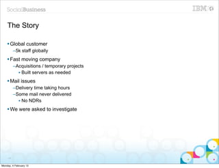 The Story

    § Global customer
          –5k staff globally
    § Fast moving company
          –Acquisitions / temporary projects
            • Built servers as needed
    § Mail issues
          –Delivery time taking hours
          –Some mail never delivered
            • No NDRs
    § We were asked to investigate




     41


Monday, 4 February 13
 