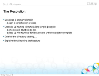 The Resolution

    § Designed a primary domain
          –Began a consolidation process
    § Cleaned up routing to HUB/Spoke where possible
          –Some servers could not do this
          –Ended up with four hub domains/servers until consolidation complete
    § Demo’d the directory catalog.....
    § Explained mail routing architecture




     46


Monday, 4 February 13
 