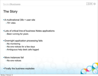 The Story

    § A multinational 30k + user site
          –70+ sites


    § Lots of critical line-of business Notes applications
          –Been running for years


    § Overnight application processing fails
          –No monitoring
          –No-one notices for a few days
          –Ambiguous help desk calls logged


    § More instances fail
          –No-one notices


    § Finally the business explodes
     49


Monday, 4 February 13
 