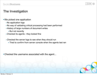 The Investigation

    § We picked one application
          –No application logs
          –No way of validating critical processing had been performed
          –History of large numbers of document writes
            • But not recently
          –Checked its agents - they looked fine

          –Checked the server logs to see when they should run
            • Tried to confirm from server console when the agents last ran




    § Checked the username associated with the agent...




     50


Monday, 4 February 13
 