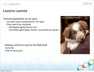 Lessons Learned

    § Domino Applications run for years
          –I’ve seen ones in production for 10+ years
          –They need to be monitored
             • Scheduled agents have to run!
             • Use DDM ‘agent failed’ monitor - and check the results!




      § Release control isn’t just for the SOX Audit
      –its for life
      –And it’ll save yours




     53


Monday, 4 February 13
 
