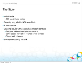 The Story

    § Mid size site
          –1.5k users in one region
    § Recently upgraded to ND8.x on Citrix
    § Full fat version
    § Ongoing issues with personal and recent contacts
          –Everyone had everyone’s recent contacts
          –Some people have other people’s saved contacts
          –Others had no issues
    § Management going berserk




     55


Monday, 4 February 13
 