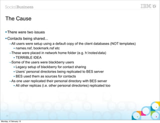 The Cause

    § There were two issues
    § Contacts being shared...
          –All users were setup using a default copy of the client databases (NOT templates)
            • names.nsf, bookmark.nsf etc
          –These were placed in network home folder (e.g. h:notesdata)
            • TERRIBLE IDEA
          –Some of the users were blackberry users
            • Legacy setup of blackberry for contact sharing
            • Users’ personal directories being replicated to BES server
            • BES used them as sources for contacts
          –As one user replicated their personal directory with BES server
            • All other replicas (i.e. other personal directories) replicated too




     57


Monday, 4 February 13
 