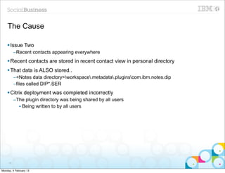 The Cause

    § Issue Two
          –Recent contacts appearing everywhere
    § Recent contacts are stored in recent contact view in personal directory
    § That data is ALSO stored..
          –<Notes data directory>workspace.metadata.pluginscom.ibm.notes.dip
          –files called DIP*.SER
    § Citrix deployment was completed incorrectly
          –The plugin directory was being shared by all users
            • Being written to by all users




     58


Monday, 4 February 13
 
