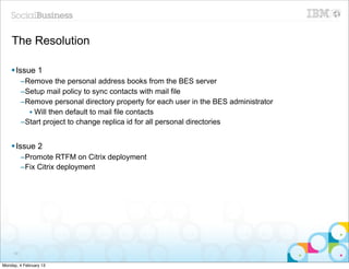 The Resolution

    § Issue 1
          –Remove the personal address books from the BES server
          –Setup mail policy to sync contacts with mail file
          –Remove personal directory property for each user in the BES administrator
            • Will then default to mail file contacts
          –Start project to change replica id for all personal directories


    § Issue 2
          –Promote RTFM on Citrix deployment
          –Fix Citrix deployment




     59


Monday, 4 February 13
 