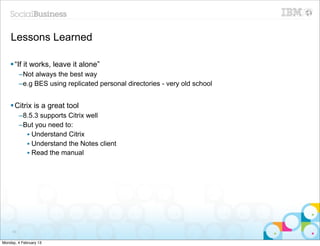 Lessons Learned

    § “If it works, leave it alone”
          –Not always the best way
          –e.g BES using replicated personal directories - very old school


    § Citrix is a great tool
          –8.5.3 supports Citrix well
          –But you need to:
            • Understand Citrix
            • Understand the Notes client
            • Read the manual




     60


Monday, 4 February 13
 