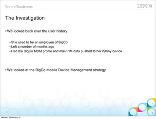 The Investigation

    § We looked back over the user history


          –She used to be an employee of BigCo
          –Left a number of months ago
          –Had the BigCo MDM profile and mail/PIM data pushed to her iShiny device




    § We looked at the BigCo Mobile Device Management strategy




     63


Monday, 4 February 13
 