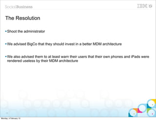 The Resolution

    § Shoot the administrator


    § We advised BigCo that they should invest in a better MDM architecture


    § We also advised them to at least warn their users that their own phones and iPads were
       rendered useless by their MDM architecture




     65


Monday, 4 February 13
 