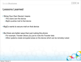 Lessons Learned

    § ‘Bring Your Own Device’ means
          –The Users own the device
          –BigCo pushes mail to that device


    § BigCo wants to secure mail on that device


    § But there are better ways than just nuking the phone
          –For example, Traveler allows you just to nuke the Traveler data
          –Other systems create encrypted areas on the device which can be remotely nuked




     66


Monday, 4 February 13
 