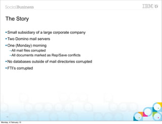 The Story

    § Small subsidiary of a large corporate company
    § Two Domino mail servers
    § One (Monday) morning
          –All mail files corrupted
          –All documents marked as Rep/Save conflicts
    § No databases outside of mail directories corrupted
    § FTI’s corrupted




     68


Monday, 4 February 13
 