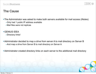 The Cause

    § The Administrator was asked to make both servers available for mail access (iNotes)
          –Only had 1 public IP address available
          –Mail files were not replicas


    § GENIUS IDEA
          –Directory links!


    § Administrator decided to map a drive from server A to mail directory on Server B
          –And map a drive from Server B to mail directory on Server A


    § Administrator created directory links on each server to the additional mail directory




     70


Monday, 4 February 13
 