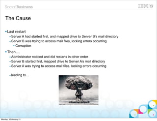 The Cause

    § Last restart
          –Server A had started first, and mapped drive to Server B’s mail directory
          –Server B was trying to access mail files, locking errors occurring
            • Corruption
    § Then....
          –Administrator noticed and did restarts in other order
          –Server B started first, mapped drive to Server A’s mail directory
          –Server A was trying to access mail files, locking errors occurring

          –leading to...




     71


Monday, 4 February 13
 