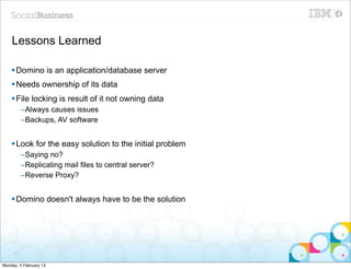 Lessons Learned

    § Domino is an application/database server
    § Needs ownership of its data
    § File locking is result of it not owning data
          –Always causes issues
          –Backups, AV software


    § Look for the easy solution to the initial problem
          –Saying no?
          –Replicating mail files to central server?
          –Reverse Proxy?


    § Domino doesn't always have to be the solution




     73


Monday, 4 February 13
 