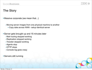 The Story

    § Massive corporate (we mean that...)


          –Moving server images from one physical machine to another
            • Copy data across WAN - setup identical server


    § Server gets brought up and 15 minutes later
          –Mail routing stopped working
          –Replication stopped working
          –Traveler stopped working
          –Agents stop
          –HTTP stops
          –Console log goes crazy


    § Servers still running



     75


Monday, 4 February 13
 