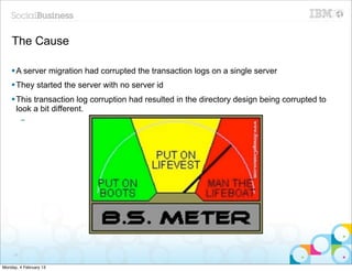 The Cause

    § A server migration had corrupted the transaction logs on a single server
    § They started the server with no server id
    § This transaction log corruption had resulted in the directory design being corrupted to
       look a bit different.
          –




     77


Monday, 4 February 13
 