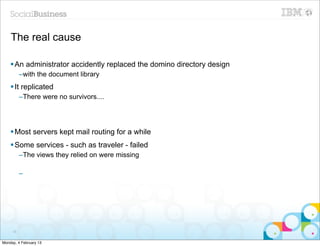 The real cause

    § An administrator accidently replaced the domino directory design
          –with the document library
    § It replicated
          –There were no survivors....




    § Most servers kept mail routing for a while
    § Some services - such as traveler - failed
          –The views they relied on were missing

          –




     78


Monday, 4 February 13
 
