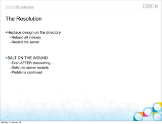 The Resolution

    § Replace design on the directory
          –Rebuild all indexes
          –Restart the server



    § SALT ON THE WOUND
          –Even AFTER discovering...
          –Didn’t do server restarts
          –Problems continued




     79


Monday, 4 February 13
 