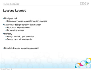 Lessons Learned

    § Limit your risk
          –Designated master servers for design changes
    § Accidental design replaces can happen
          –Replication requires access
          –Remove the access!
    § Honesty
          –Really - you WILL get found out...
          –Own up - you will sleep easier



    § Detailed disaster recovery processes




     80


Monday, 4 February 13
 