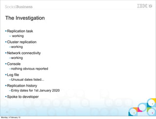 The Investigation

    § Replication task
          – working
    § Cluster replication
          –working
    § Network connectivity
          –working
    § Console
          –nothing obvious reported
    § Log file
          –Unusual dates listed...
    § Replication history
          –Entry dates for 1st January 2020
    § Spoke to developer



     83


Monday, 4 February 13
 