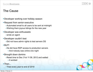 The Cause

    § Developer working over holiday season
    § Request from senior executive
          –Automated email to all users to be sent at midnight
          –Wishing them joyous tidings for the new year
    § Developer was enthusiastic
          –wrote an agent
    § Developer couldn’t test
          –Did not have admin rights to test servers OS
    § BUT!
          –He did have RDP access to production servers
            • And nobody was online one night
    § Brought down domino
          –Reset time to Dec 31st 11:58, 2012 and waited
            • It worked
    § Then...
     84
          –Tried every year to end of 2019
Monday, 4 February 13
 