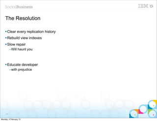 The Resolution

    § Clear every replication history
    § Rebuild view indexes
    § Slow repair
          –Will haunt you



    § Educate developer
          –with prejudice




     86


Monday, 4 February 13
 