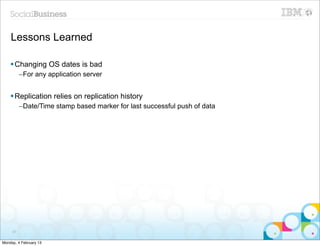 Lessons Learned

    § Changing OS dates is bad
          –For any application server


    § Replication relies on replication history
          –Date/Time stamp based marker for last successful push of data




     87


Monday, 4 February 13
 