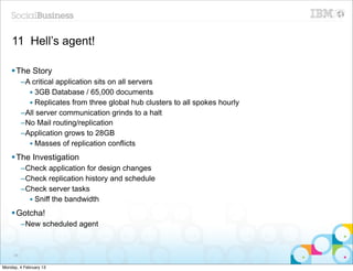 11 Hell’s agent!

    § The Story
          –A critical application sits on all servers
            • 3GB Database / 65,000 documents
            • Replicates from three global hub clusters to all spokes hourly
          –All server communication grinds to a halt
          –No Mail routing/replication
          –Application grows to 28GB
            • Masses of replication conflicts
    § The Investigation
          –Check application for design changes
          –Check replication history and schedule
          –Check server tasks
            • Sniff the bandwidth
    § Gotcha!
          –New scheduled agent



     88


Monday, 4 February 13
 