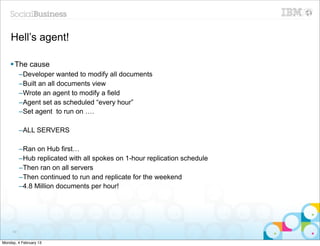 Hell’s agent!

    § The cause
          –Developer wanted to modify all documents
          –Built an all documents view
          –Wrote an agent to modify a field
          –Agent set as scheduled “every hour”
          –Set agent to run on ….

          –ALL SERVERS

          –Ran on Hub first…
          –Hub replicated with all spokes on 1-hour replication schedule
          –Then ran on all servers
          –Then continued to run and replicate for the weekend
          –4.8 Million documents per hour!




     89


Monday, 4 February 13
 