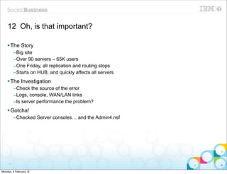 12 Oh, is that important?

    § The Story
          –Big site
          –Over 90 servers – 65K users
          –One Friday, all replication and routing stops
          –Starts on HUB, and quickly affects all servers
    § The Investigation
          –Check the source of the error
          –Logs, console, WAN/LAN links
          –Is server performance the problem?
    § Gotcha!
          –Checked Server consoles… and the Admin4.nsf




     91


Monday, 4 February 13
 