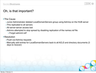 Oh, is that important?

    § The Cause
          –Junior Administrator deleted LocalDomainServers group using Adminp on the HUB server
          –This replicated to all servers
          –All server-server access lost
          –Admins attempted to stop spread by disabling replication of the names.nsf file
            • Forgot admin4.nsf!
    § Resolution
          –Flush out Adminp requests
          –Manually add entries for LocalDomainServers back to all ACLS and directory documents (3
           days to recover)




     98


Monday, 4 February 13
 