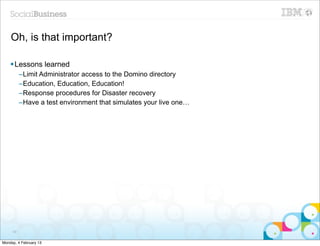 Oh, is that important?

    § Lessons learned
          –Limit Administrator access to the Domino directory
          –Education, Education, Education!
          –Response procedures for Disaster recovery
          –Have a test environment that simulates your live one…




     99


Monday, 4 February 13
 