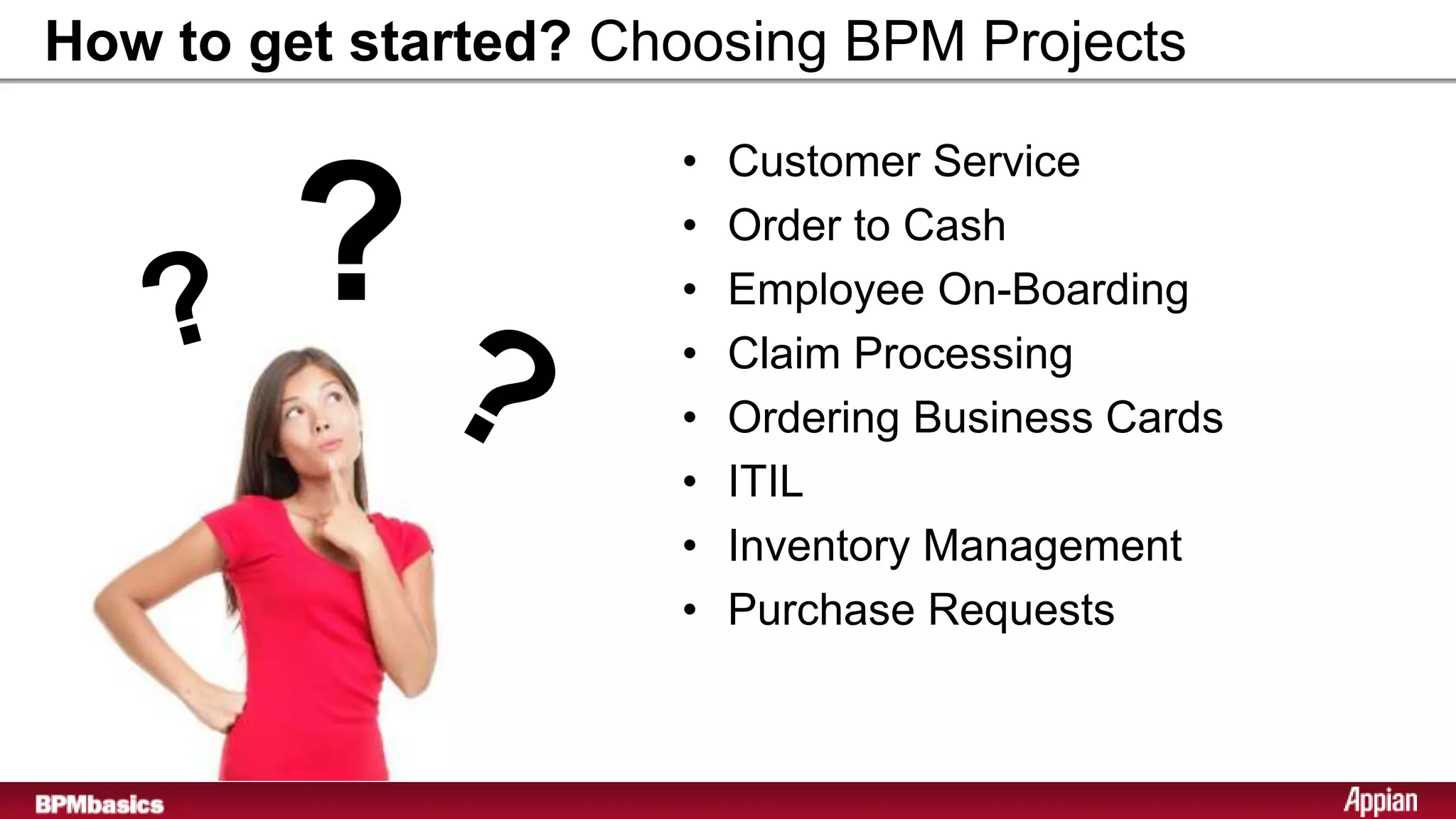 How to get started? Choosing BPM Projects

                      •   Customer Service

        ?             •
                      •
                      •
                          Order to Cash
                          Employee On-Boarding
                          Claim Processing
                      •   Ordering Business Cards
                      •   ITIL
                      •   Inventory Management
                      •   Purchase Requests
 