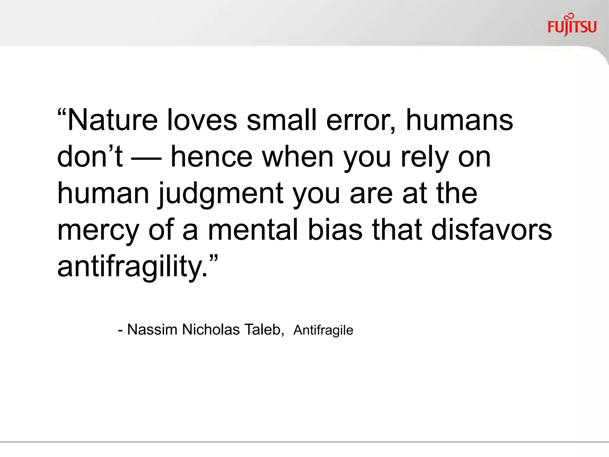 “Nature loves small error, humans
don’t — hence when you rely on
human judgment you are at the
mercy of a mental bias that
disfavors antifragility.”
- Nassim Nicholas Taleb, Antifragile
 